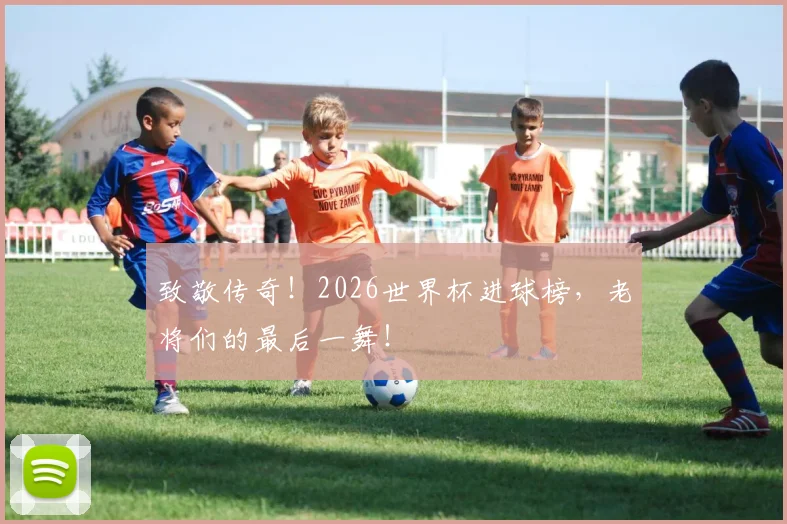 致敬传奇！2026世界杯进球榜，老将们的最后一舞！