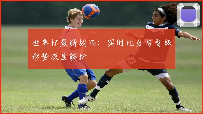 世界杯最新战况：实时比分与晋级形势深度解析