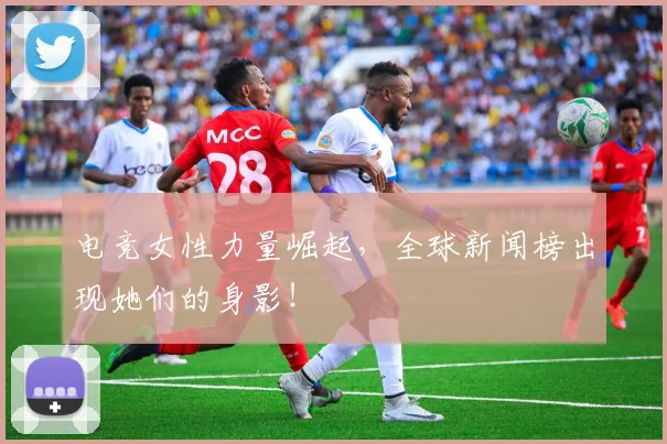电竞女性力量崛起,全球新闻榜出现她们的身影!