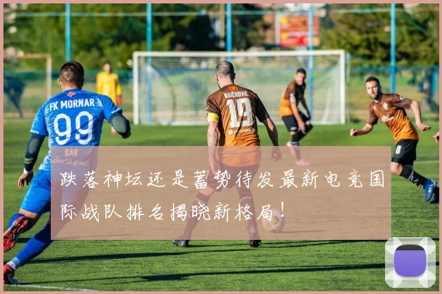 跌落神坛还是蓄势待发最新电竞国际战队排名揭晓新格局！