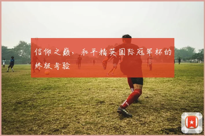信仰之巅，和平精英国际冠军杯的终极考验