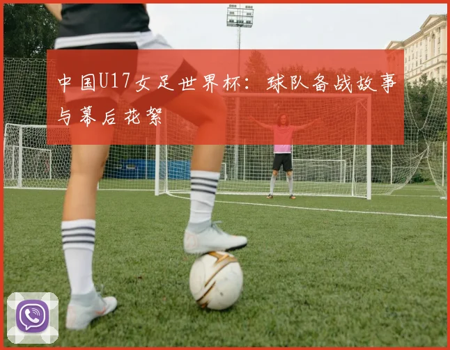 中国U17女足世界杯：球队备战故事与幕后花絮