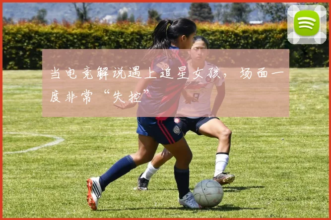 当电竞解说遇上追星女孩，场面一度非常“失控”