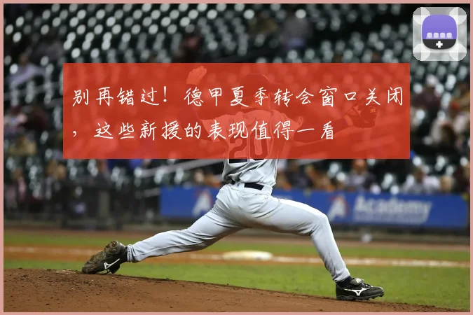 别再错过!德甲夏季转会窗口关闭,这些新援的表现值得一看