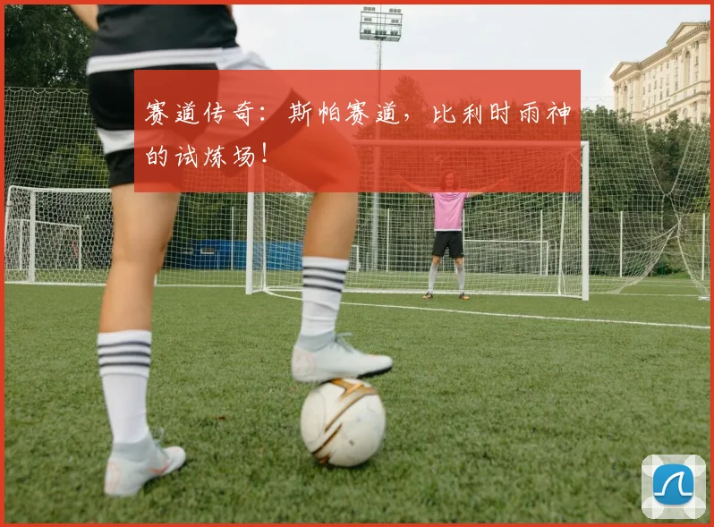 赛道传奇：斯帕赛道，比利时雨神的试炼场！