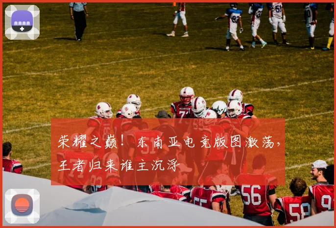 荣耀之巅！东南亚电竞版图激荡，王者归来谁主沉浮