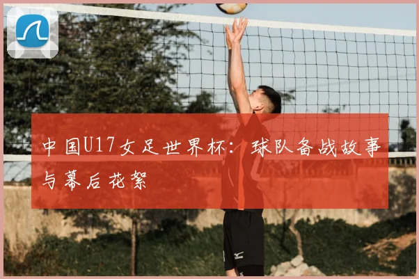 中国U17女足世界杯：球队备战故事与幕后花絮