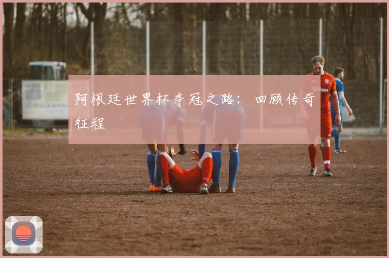 阿根廷世界杯夺冠之路：回顾传奇征程