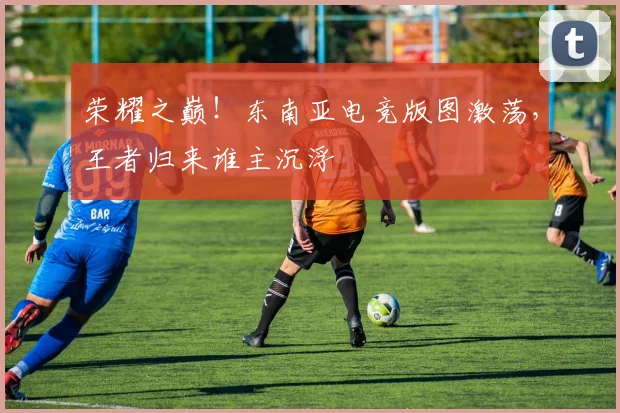 荣耀之巅！东南亚电竞版图激荡，王者归来谁主沉浮